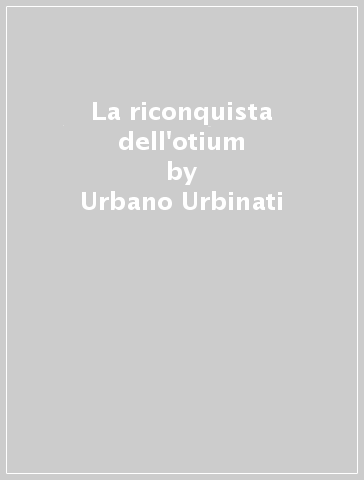 La riconquista dell'otium - Urbano Urbinati