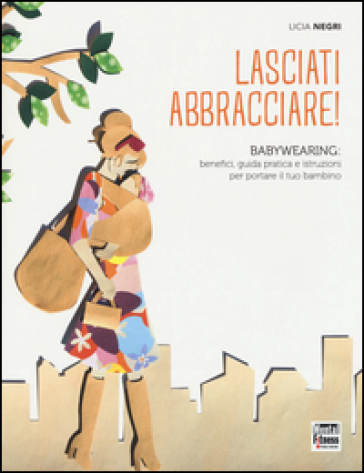 Lasciati abbracciare! Babywearing: benefici, guida pratica e istruzioni per portare il tuo bambino - Licia Negri