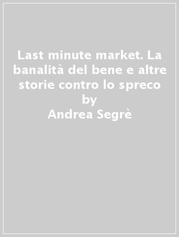Last minute market. La banalità del bene e altre storie contro lo spreco - Andrea Segrè - Ludovico Testa