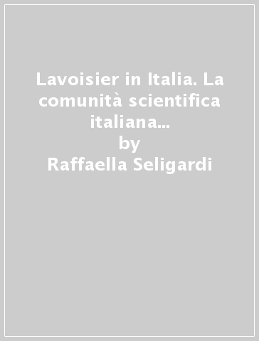 Lavoisier in Italia. La comunità scientifica italiana e la rivoluzione chimica - Raffaella Seligardi