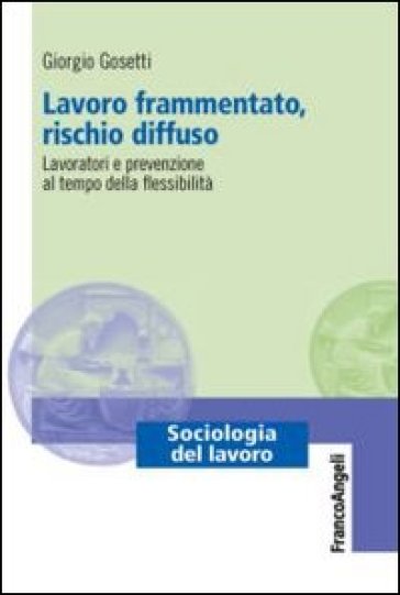 Lavoro frammentato, rischio diffuso. Lavoratori e prevenzione al tempo della flessibilità - Giorgio Gosetti