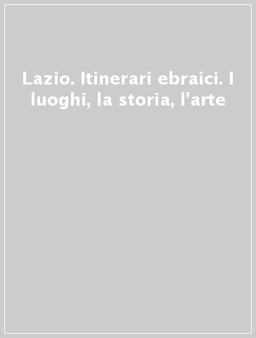 Lazio. Itinerari ebraici. I luoghi, la storia, l'arte