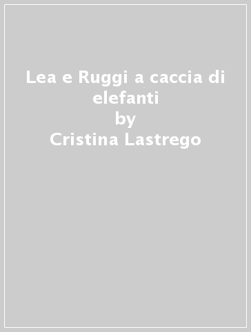 Lea e Ruggi a caccia di elefanti - Cristina Lastrego - Francesco Testa