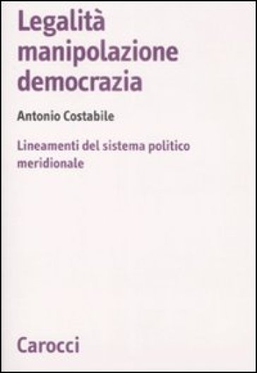 Legalità, manipolazione, democrazia. Lineamenti del sistema politico meridionale - Antonio Costabile