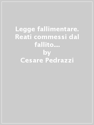 Legge fallimentare. Reati commessi dal fallito. Reati commessi da persone diverse dal fallito. Artt. 216-227 - Cesare Pedrazzi - Filippo Sgubbi