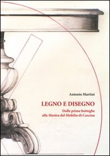 Legno e disegno. Dalle prime botteghe alla mostra del mobilio in cascina - Antonio Martini