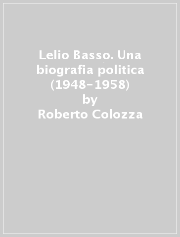 Lelio Basso. Una biografia politica (1948-1958) - Roberto Colozza