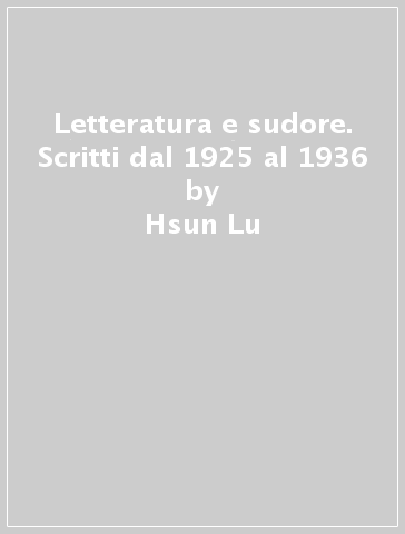 Letteratura e sudore. Scritti dal 1925 al 1936 - Hsun Lu