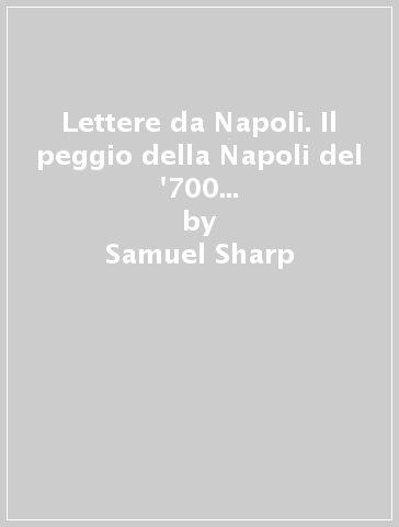 Lettere da Napoli. Il peggio della Napoli del '700 nelle amene cronache di un viaggiatore dissidente - Samuel Sharp