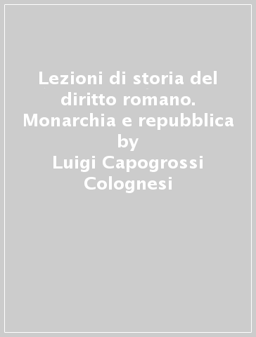 Lezioni di storia del diritto romano. Monarchia e repubblica - Luigi Capogrossi Colognesi