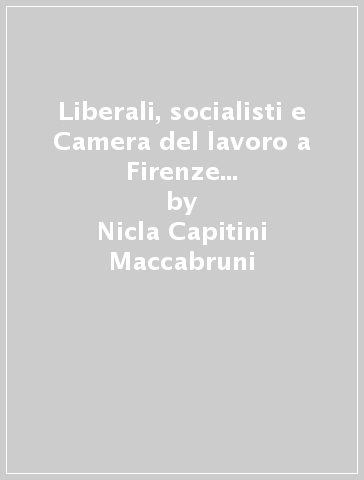 Liberali, socialisti e Camera del lavoro a Firenze nell'età giolittiana (1900-1914) - Nicla Capitini Maccabruni