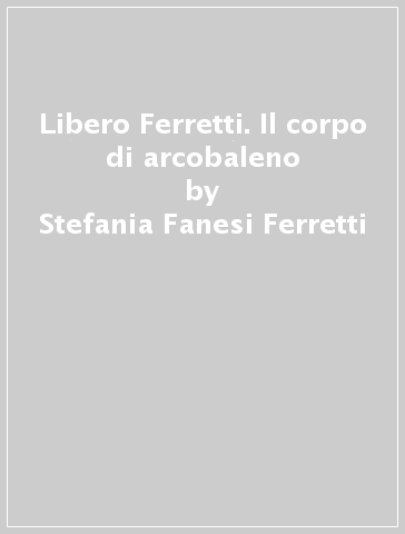 Libero Ferretti. Il corpo di arcobaleno - Rossana Bossaglia - Stefania Fanesi Ferretti