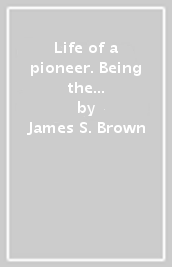 Life of a pioneer. Being the autobiography of James S. Brown
