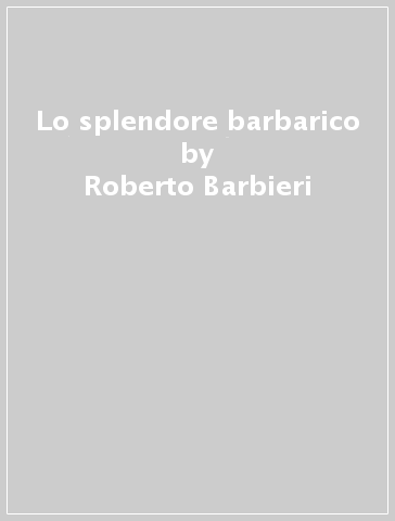 Lo splendore barbarico - Monica Dambrosio - Roberto Barbieri