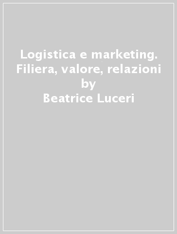 Logistica e marketing. Filiera, valore, relazioni - Beatrice Luceri