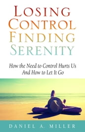 Losing Control, Finding Serenity: How the Need to Control Hurts Us and How to Let It Go