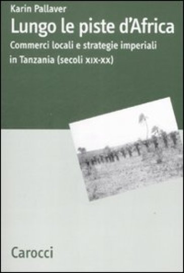 Lungo le piste d'Africa. Commerci locali ed strategie imperiali in Tanzania (secoli XIX-XX) - Karin Pallaver