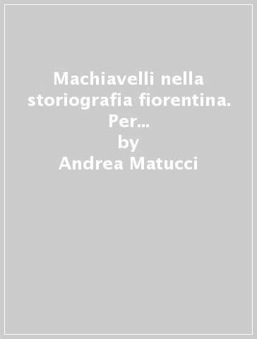 Machiavelli nella storiografia fiorentina. Per la storia di un genere letterario - Andrea Matucci