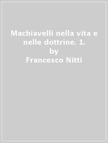 Machiavelli nella vita e nelle dottrine. 1. - Francesco Nitti