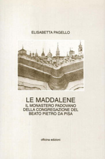 Le Maddalene. Il monastero padovano della Congregazione del beato Pietro da Pisa - Elisabetta Pagello