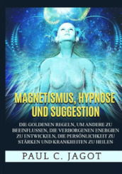 Magnetismus, Hypnose und Suggestion. Die goldenen Regeln, um andere zu beeinflussen, die verborgenen Energien zu entwickeln, die Personlichkeit zu starken und Krankheiten zu heilen