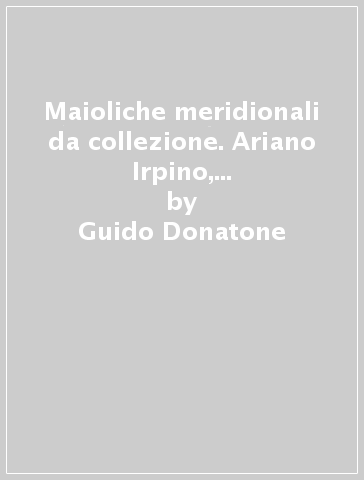 Maioliche meridionali da collezione. Ariano Irpino, Cerreto Sannita, Ischia, Napoli, Vietri - Guido Donatone