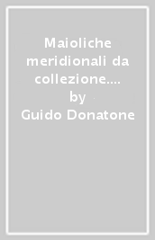 Maioliche meridionali da collezione. Ariano Irpino, Cerreto Sannita, Ischia, Napoli, Vietri