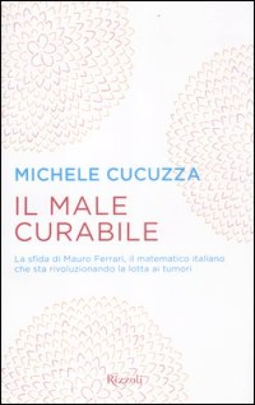 Male curabile. La sfida di Mauro Ferrari, il matematico italiano che sta rivoluzionando la lotta ai tumori (Il) - Michele Cucuzza