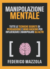 Manipolazione mentale. Tutte le tecniche segrete di persuasione e mind hacking per influenzare e manipolare gli altri