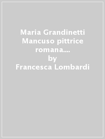 Maria Grandinetti Mancuso pittrice romana. Dalla «secessione» al secondo dopoguerra - Francesca Lombardi