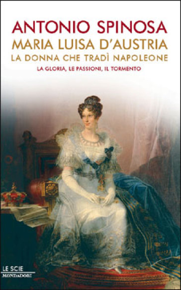 Maria Luisa d'Austria, la donna che tradì Napoleone. La gloria, le passioni, il tormento - Antonio Spinosa