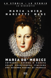 Maria de  Medici. Intrighi, ascesa e caduta della principessa italiana che divenne regina di Francia