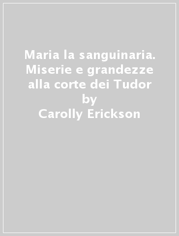 Maria la sanguinaria. Miserie e grandezze alla corte dei Tudor - Carolly Erickson