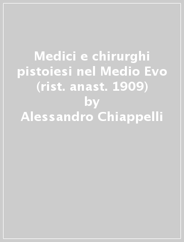 Medici e chirurghi pistoiesi nel Medio Evo (rist. anast. 1909) - Alessandro Chiappelli