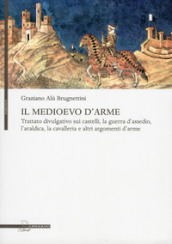 Il Medioevo d arme. Trattato divulgativo sui castelli, la guerra d assedio, l araldica, la cavalleria e altri argomenti d arme