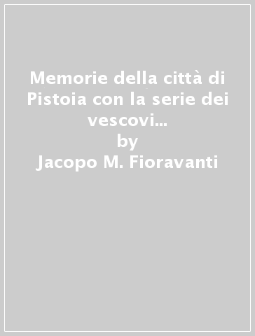 Memorie della città di Pistoia con la serie dei vescovi e famiglie nobili (rist. anast. 1758) - Jacopo M. Fioravanti