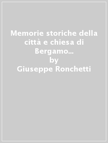 Memorie storiche della città e chiesa di Bergamo fino al 1428 (rist. anast. 1805-39) - Giuseppe Ronchetti