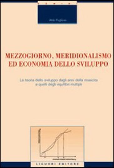 Mezzogiorno, meridionalismo ed economia dello sviluppo. La teoria dello sviluppo dagli anni della rinascita a quelli degli equilibri multipli - Aldo Pugliese