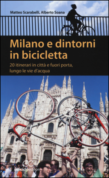 Milano e dintorni in bicicletta. 20 itinerari in città e fuori porta, lungo le vie d'acqua - Matteo Scarabelli - Alberto Soana