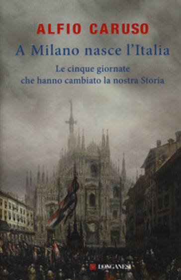 A Milano nasce l'Italia. Le Cinque Giornate che hanno cambiato la nostra storia - Alfio Caruso