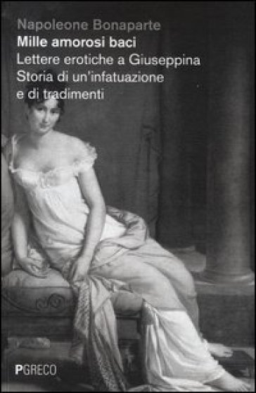 Mille amorosi baci. Lettere erotiche a Giuseppina. Storia di un'infatuazione e di tradimenti - Napoleone Bonaparte