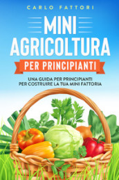 Mini agricoltura per principianti. Una guida per principianti per costruire la tua mini fattoria