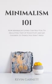 Minimalism 101: How Minimalist Living Can Help You To Declutter, Tidy Up Your Stuff and Say Goodbye to Things You Don t Need.