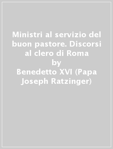 Ministri al servizio del buon pastore. Discorsi al clero di Roma - Benedetto XVI (Papa Joseph Ratzinger)