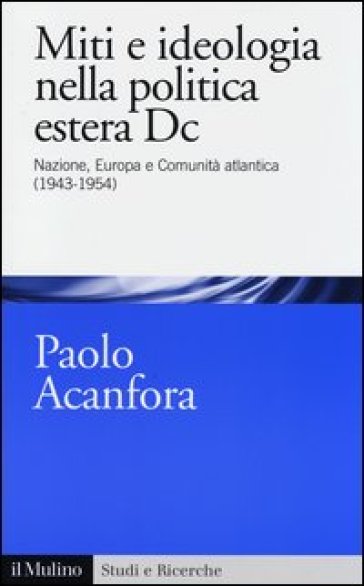 Miti e ideologia nella politica estera Dc. Nazione, Europa e Comunità atlantica (1943-1954) - Paolo Acanfora