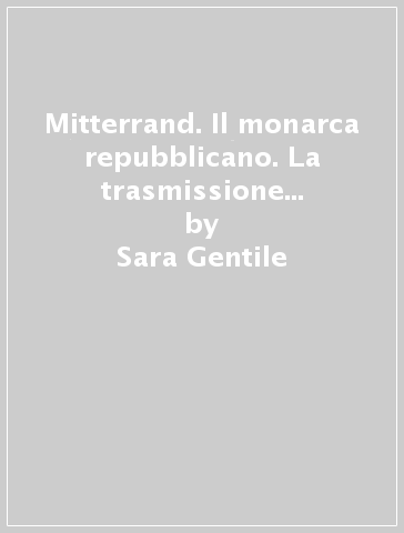 Mitterrand. Il monarca repubblicano. La trasmissione del carisma nella quinta Repubblica - Sara Gentile