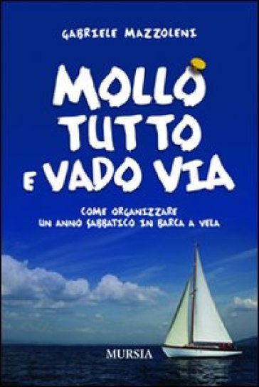 Mollo tutto e vado via. Come organizzare un anno sabbatico in barca a vela - Gabriele Mazzoleni