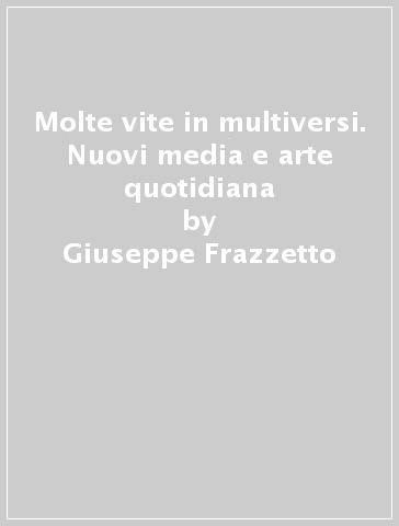 Molte vite in multiversi. Nuovi media e arte quotidiana - Giuseppe Frazzetto