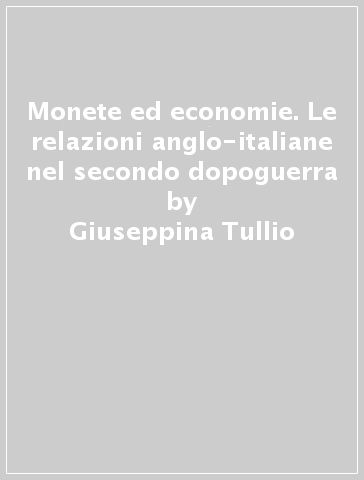 Monete ed economie. Le relazioni anglo-italiane nel secondo dopoguerra - Giuseppina Tullio