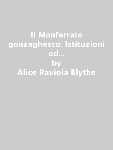 Il Monferrato gonzaghesco. Istituzioni ed élites di un micro-Stato (1536-1708) - Alice Raviola Blythe